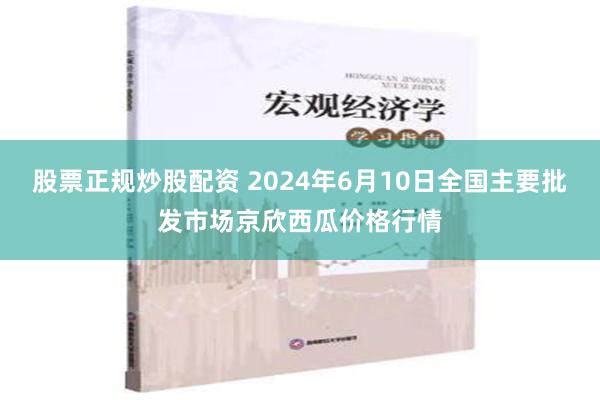 股票正规炒股配资 2024年6月10日全国主要批发市场京欣西瓜价格行情