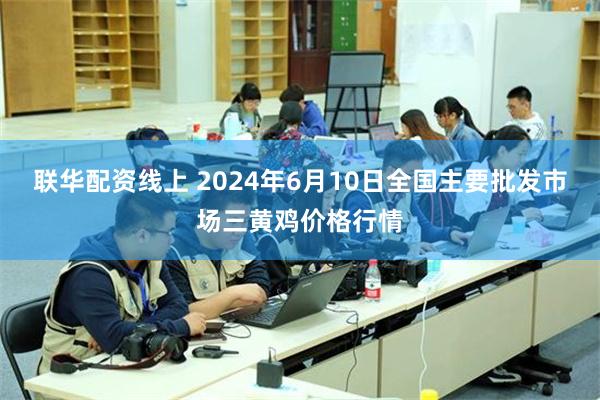 联华配资线上 2024年6月10日全国主要批发市场三黄鸡价格行情