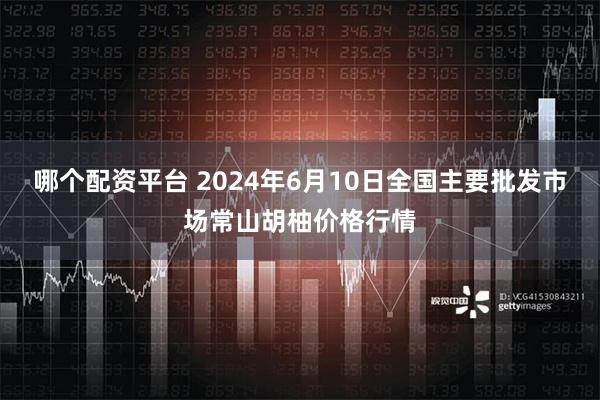 哪个配资平台 2024年6月10日全国主要批发市场常山胡柚价格行情