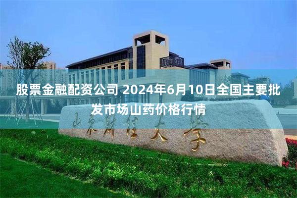 股票金融配资公司 2024年6月10日全国主要批发市场山药价格行情