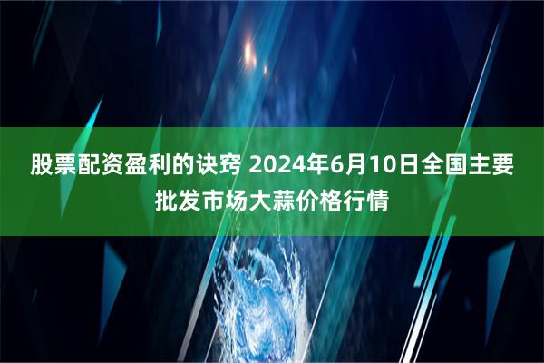 股票配资盈利的诀窍 2024年6月10日全国主要批发市场大蒜价格行情