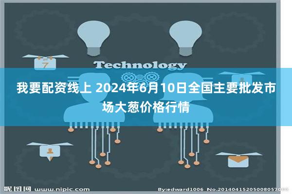 我要配资线上 2024年6月10日全国主要批发市场大葱价格行情