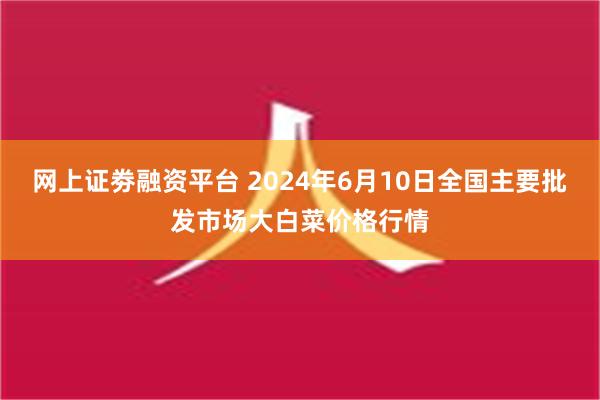 网上证劵融资平台 2024年6月10日全国主要批发市场大白菜价格行情