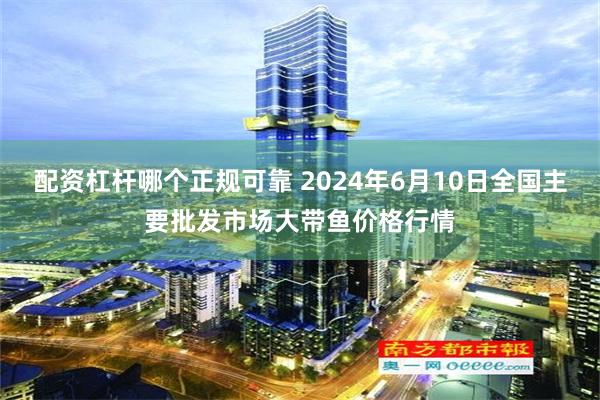 配资杠杆哪个正规可靠 2024年6月10日全国主要批发市场大带鱼价格行情