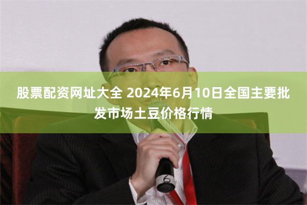 股票配资网址大全 2024年6月10日全国主要批发市场土豆价格行情