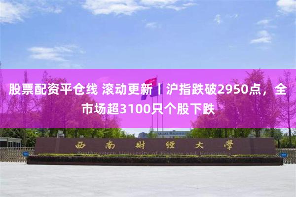 股票配资平仓线 滚动更新丨沪指跌破2950点，全市场超3100只个股下跌