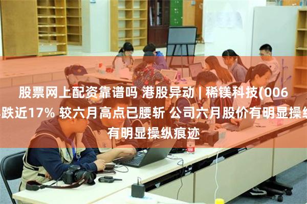 股票网上配资靠谱吗 港股异动 | 稀镁科技(00601)再跌近17% 较六月高点已腰斩 公司六月股价有明显操纵痕迹