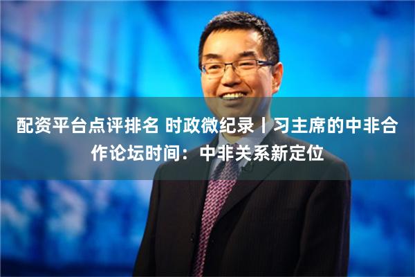 配资平台点评排名 时政微纪录丨习主席的中非合作论坛时间：中非关系新定位