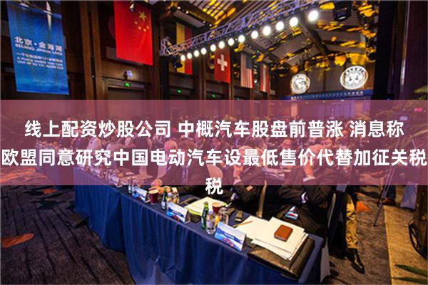 线上配资炒股公司 中概汽车股盘前普涨 消息称欧盟同意研究中国电动汽车设最低售价代替加征关税