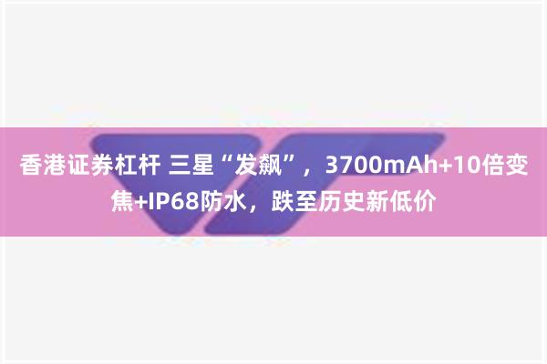 香港证券杠杆 三星“发飙”，3700mAh+10倍变焦+IP68防水，跌至历史新低价