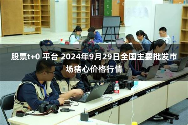 股票t+0 平台 2024年9月29日全国主要批发市场猪心价格行情