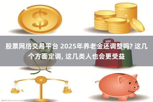 股票网络交易平台 2025年养老金还调整吗? 这几个方面定调, 这几类人也会更受益