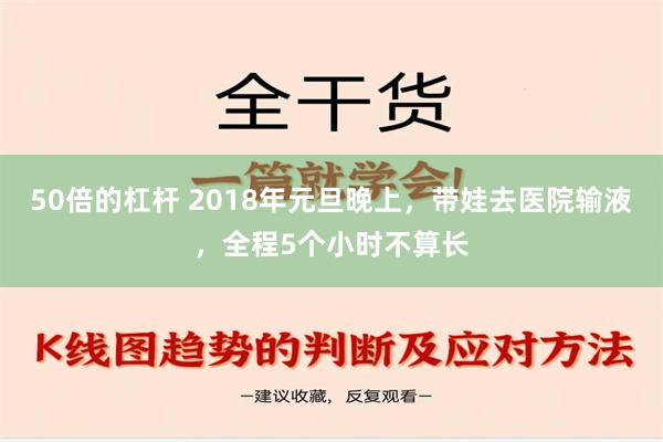 50倍的杠杆 2018年元旦晚上，带娃去医院输液，全程5个小时不算长