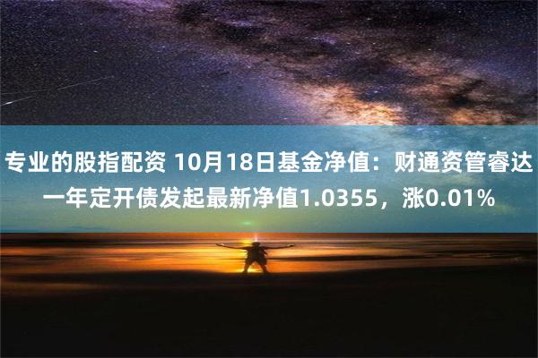 专业的股指配资 10月18日基金净值：财通资管睿达一年定开债发起最新净值1.0355，涨0.01%