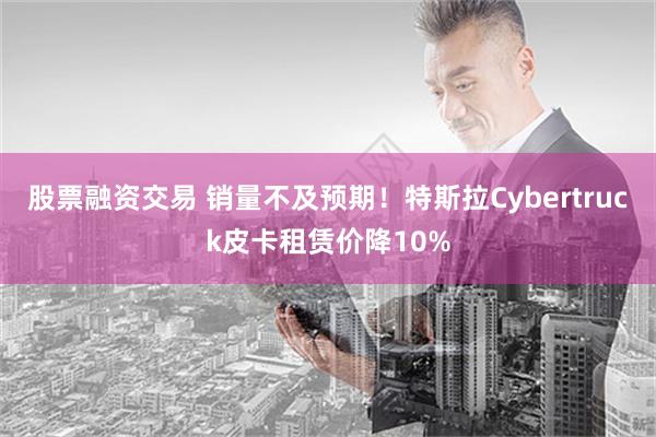 股票融资交易 销量不及预期！特斯拉Cybertruck皮卡租赁价降10%