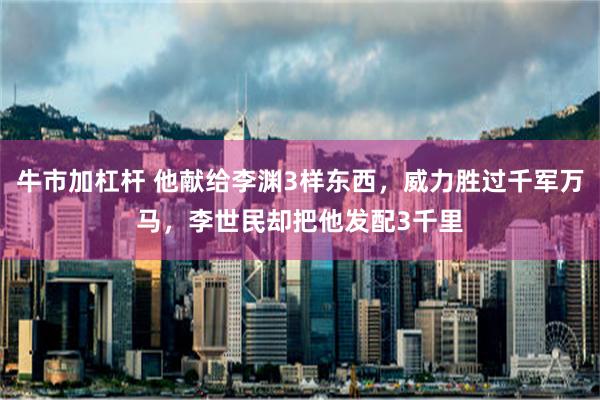 牛市加杠杆 他献给李渊3样东西，威力胜过千军万马，李世民却把他发配3千里