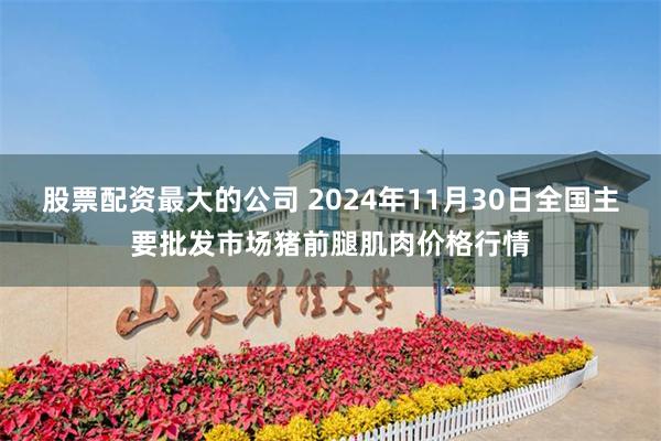 股票配资最大的公司 2024年11月30日全国主要批发市场猪前腿肌肉价格行情