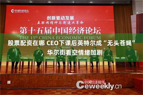 股票配资在哪 CEO下课后英特尔成“无头苍蝇”，华尔街看空情绪加剧