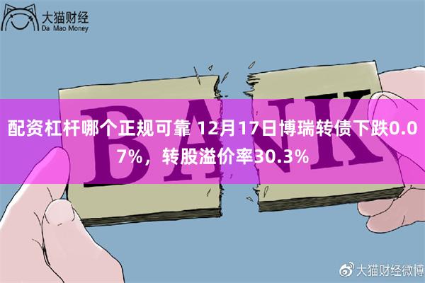 配资杠杆哪个正规可靠 12月17日博瑞转债下跌0.07%，转股溢价率30.3%