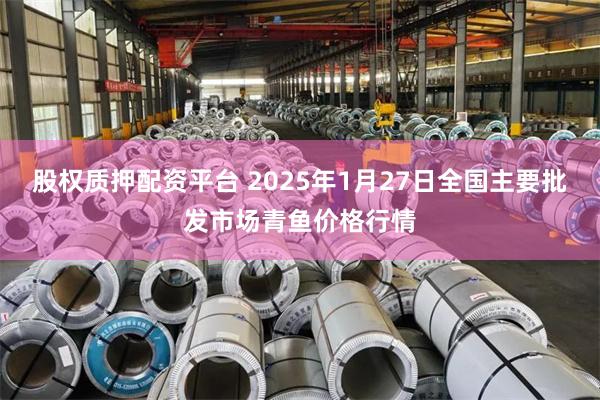 股权质押配资平台 2025年1月27日全国主要批发市场青鱼价格行情