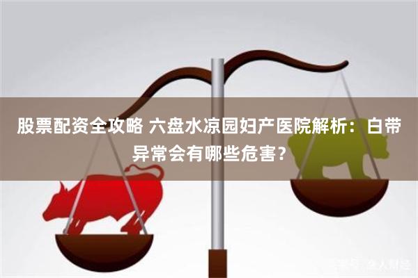 股票配资全攻略 六盘水凉园妇产医院解析：白带异常会有哪些危害？