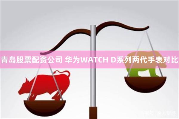 青岛股票配资公司 华为WATCH D系列两代手表对比